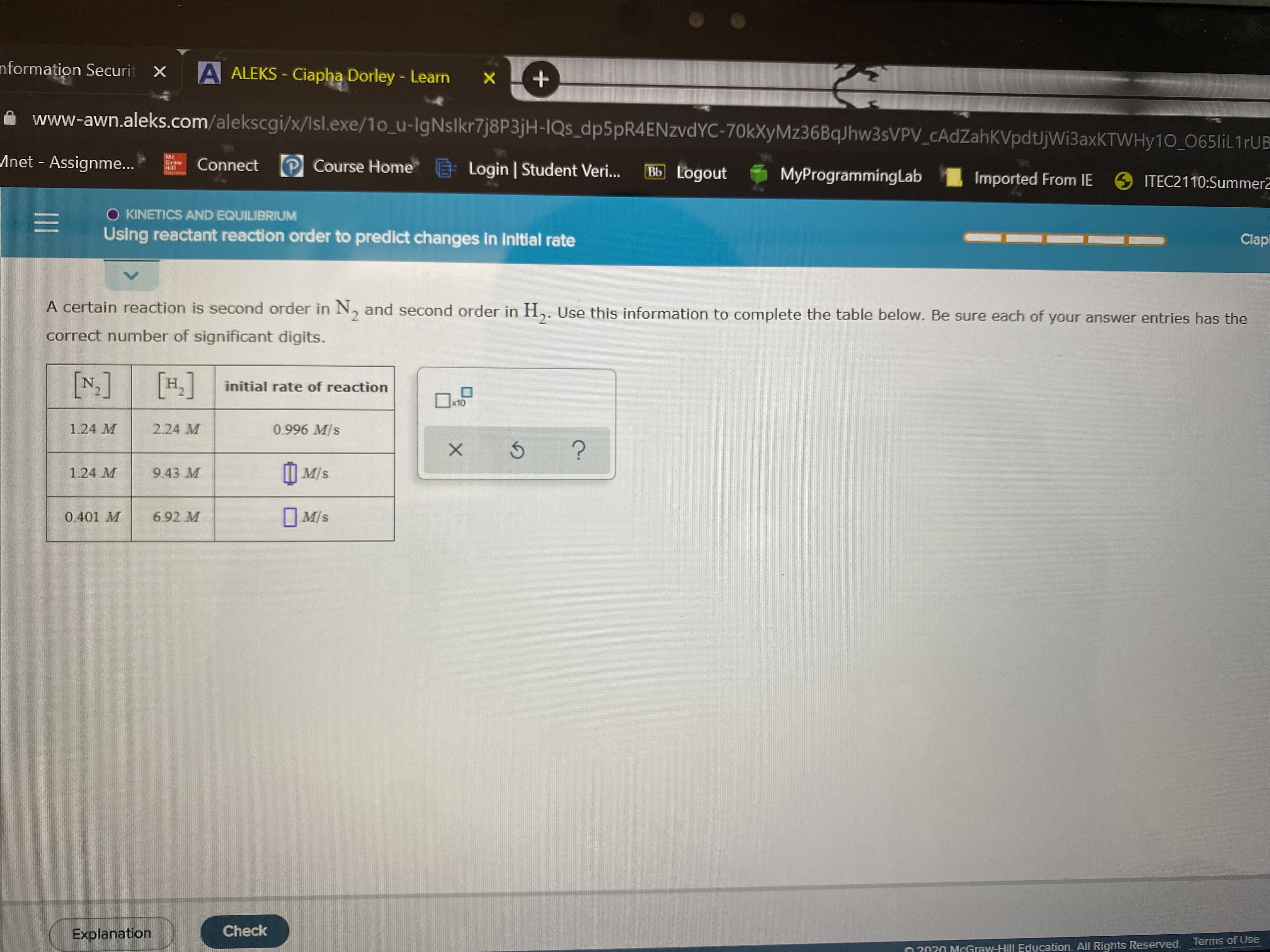 nformation Securit X
A ALEKS - Ciapha Dorley - Learn
www-awn.aleks.com/alekscgi/x/Isl.exe/1o_u-IgNslkr7j8P3jH-IQs_dp5pR4ENzvdYC-70kXyMz36BqJhw3sVPV_cAdZahKVpdtJjWiBaxKTWHy10 0651İL1FUB
Anet - Assignme...
Mc
Grew
Connect P Course Home
E Login | Student Veri..
Bb Logout
MyProgrammingLab
Imported From IE
6 ITEC2110:SummerZ
O KINETICSAND EQUILIBRIUM
Using reactant reaction order to predict changes in initial rate
Ciapi
A certain reaction is second order in N, and second order in H,. Use this information to complete the table below. Be sure each of your answer entries has the
correct number of significant digits.
[N]
[1.]
initial rate of reaction
x10
1.24 M
2.24 M
0.996 M/s
| M/s
9.43 M
1.24 M
O M/s
0.401 M
6.92 M
Check
Explanation
Terms of Use
O 2020 MCGraw-Hill Education. All Rights Reserved.
II
