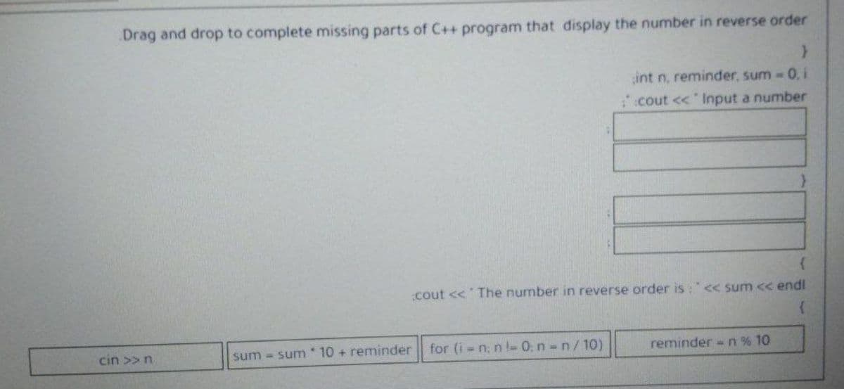 Drag and drop to complete missing parts of C++ program that display the number in reverse order
int n, reminder, sum- 0, i
cout << lInput a number
cout << The number in reverse order is : < sum << endl
cin >>n
sum = sum 10 + reminder
for (i n; n l- 0. n n/10).
reminder = n % 10
