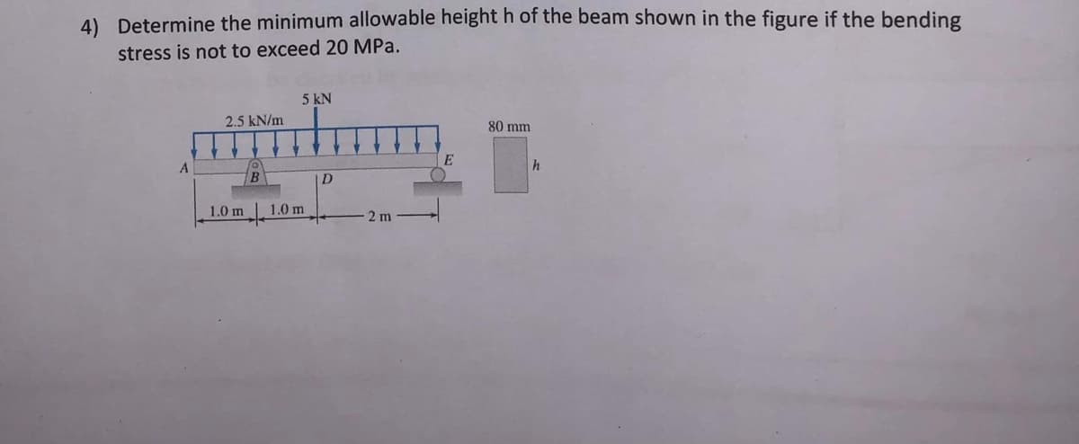 4) Determine the minimum allowable height h of the beam shown in the figure if the bending
stress is not to exceed 20 MPa.
5 kN
aldim.
2.5 kN/m
D
1.0 m
A
1.0 m
B
- 2 m
E
80 mm
h