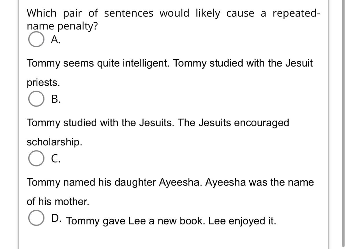 Which pair of sentences would likely cause a repeated-
name penalty?
A.
Tommy seems quite intelligent. Tommy studied with the Jesuit
priests.
B.
Tommy studied with the Jesuits. The Jesuits encouraged
scholarship.
C.
Tommy named his daughter Ayeesha. Ayeesha was the name
of his mother.
D. Tommy gave Lee a new book. Lee enjoyed it.