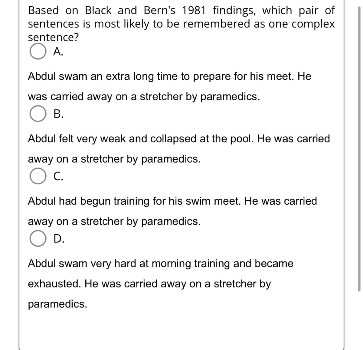 Based on Black and Bern's 1981 findings, which pair of
is most likely to be remembered as one complex
sentences
sentence?
A.
Abdul swam an extra long time to prepare for his meet. He
was carried away on a stretcher by paramedics.
B.
Abdul felt very weak and collapsed at the pool. He was carried
away on a stretcher by paramedics.
C.
Abdul had begun training for his swim meet. He was carried
away on a stretcher by paramedics.
D.
Abdul swam very hard at morning training and became
exhausted. He was carried away on a stretcher by
paramedics.