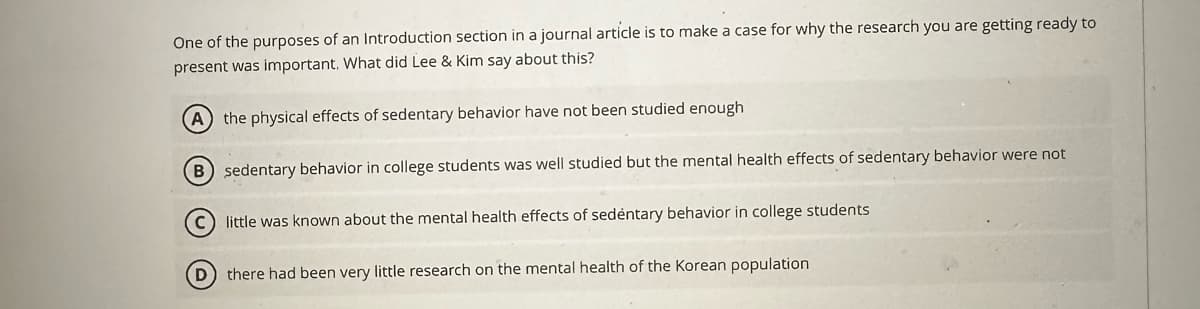 One of the purposes of an Introduction section in a journal article is to make a case for why the research you are getting ready to
present was important. What did Lee & Kim say about this?
A) the physical effects of sedentary behavior have not been studied enough
B) sedentary behavior in college students was well studied but the mental health effects of sedentary behavior were not
(C) little was known about the mental health effects of sedentary behavior in college students
(D) there had been very little research on the mental health of the Korean population