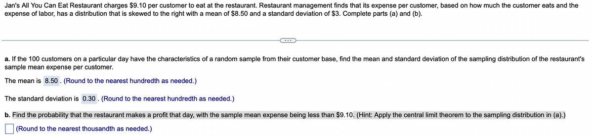 Jan's All You Can Eat Restaurant charges $9.10 per customer to eat at the restaurant. Restaurant management finds that its expense per customer, based on how much the customer eats and the
expense of labor, has a distribution that is skewed to the right with a mean of $8.50 and a standard deviation of $3. Complete parts (a) and (b).
a. If the 100 customers on a particular day have the characteristics of a random sample from their customer base, find the mean and standard deviation of the sampling distribution of the restaurant's
sample mean expense per customer.
The mean is 8.50. (Round to the nearest hundredth as needed.)
The standard deviation is 0.30. (Round to the nearest hundredth as needed.)
b. Find the probability that the restaurant makes a profit that day, with the sample mean expense being less than $9.10. (Hint: Apply the central limit theorem to the sampling distribution in (a).)
(Round to the nearest thousandth as needed.)
