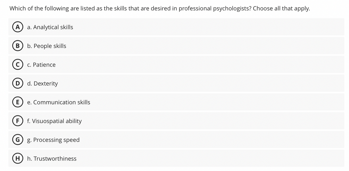 Which of the following are listed as the skills that are desired in professional psychologists? Choose all that apply.
A a. Analytical skills
B
Ⓒ c. Patience
E
F
G
b. People skills
H
d. Dexterity
e. Communication skills
f. Visuospatial ability
g. Processing speed
h. Trustworthiness