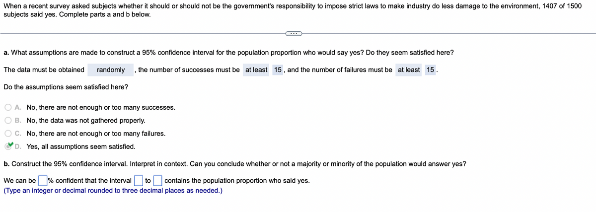 When a recent survey asked subjects whether it should or should not be the government's responsibility to impose strict laws to make industry do less damage to the environment, 1407 of 1500
subjects said yes. Complete parts a and b below.
a. What assumptions are made to construct a 95% confidence interval for the population proportion who would say yes? Do they seem satisfied here?
The data must be obtained randomly the number of successes must be at least 15, and the number of failures must be at least 15.
Do the assumptions seem satisfied here?
A. No, there are not enough or too many successes.
B. No, the data was not gathered properly.
C. No, there are not enough or too many failures.
D. Yes, all assumptions seem satisfied.
b. Construct the 95% confidence interval. Interpret in context. Can you conclude whether or not a majority or minority of the population would answer yes?
We can be % confident that the interval to contains the population proportion who said yes.
(Type an integer or decimal rounded to three decimal places as needed.)