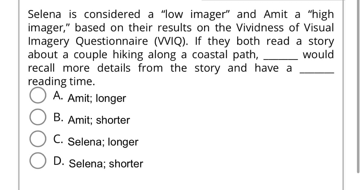 Selena is considered a "low imager" and Amit a “high
imager," based on their results on the Vividness of Visual
Imagery Questionnaire (VVIQ). If they both read a story
about a couple hiking along a coastal path,
would
recall more details from the story and have a
reading time.
A. Amit; longer
B. Amit; shorter
C. Selena; longer
D. Selena; shorter
