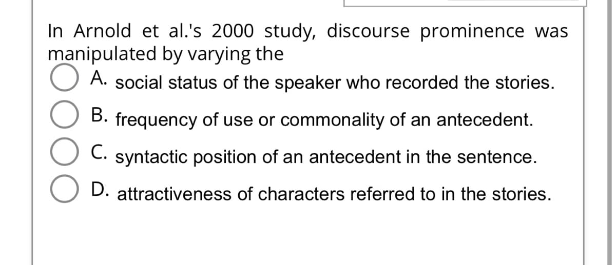 In Arnold et al.'s 2000 study, discourse prominence was
manipulated by varying the
A. social status of the speaker who recorded the stories.
B. frequency of use or commonality of an antecedent.
C. syntactic position of an antecedent in the sentence.
D. attractiveness of characters referred to in the stories.