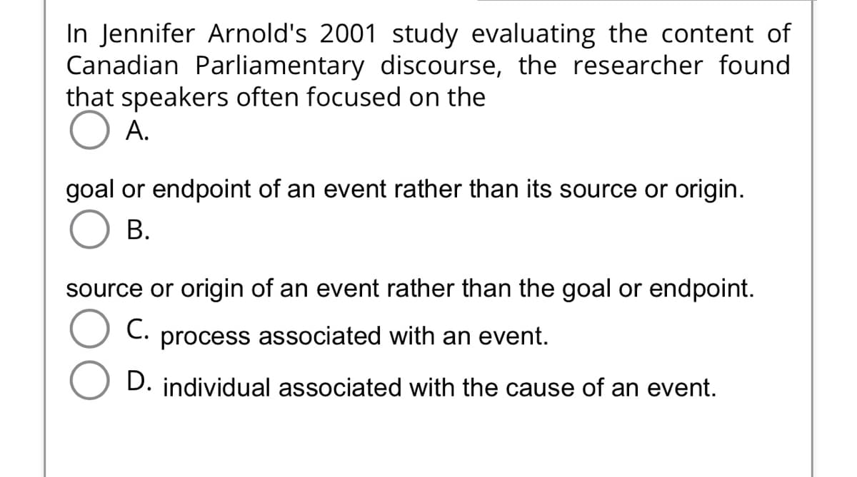 In Jennifer Arnold's 2001 study evaluating the content of
Canadian Parliamentary discourse, the researcher found
that speakers often focused on the
A.
goal or endpoint of an event rather than its source or origin.
B.
source or origin of an event rather than the goal or endpoint.
C. process associated with an event.
D. individual associated with the cause of an event.