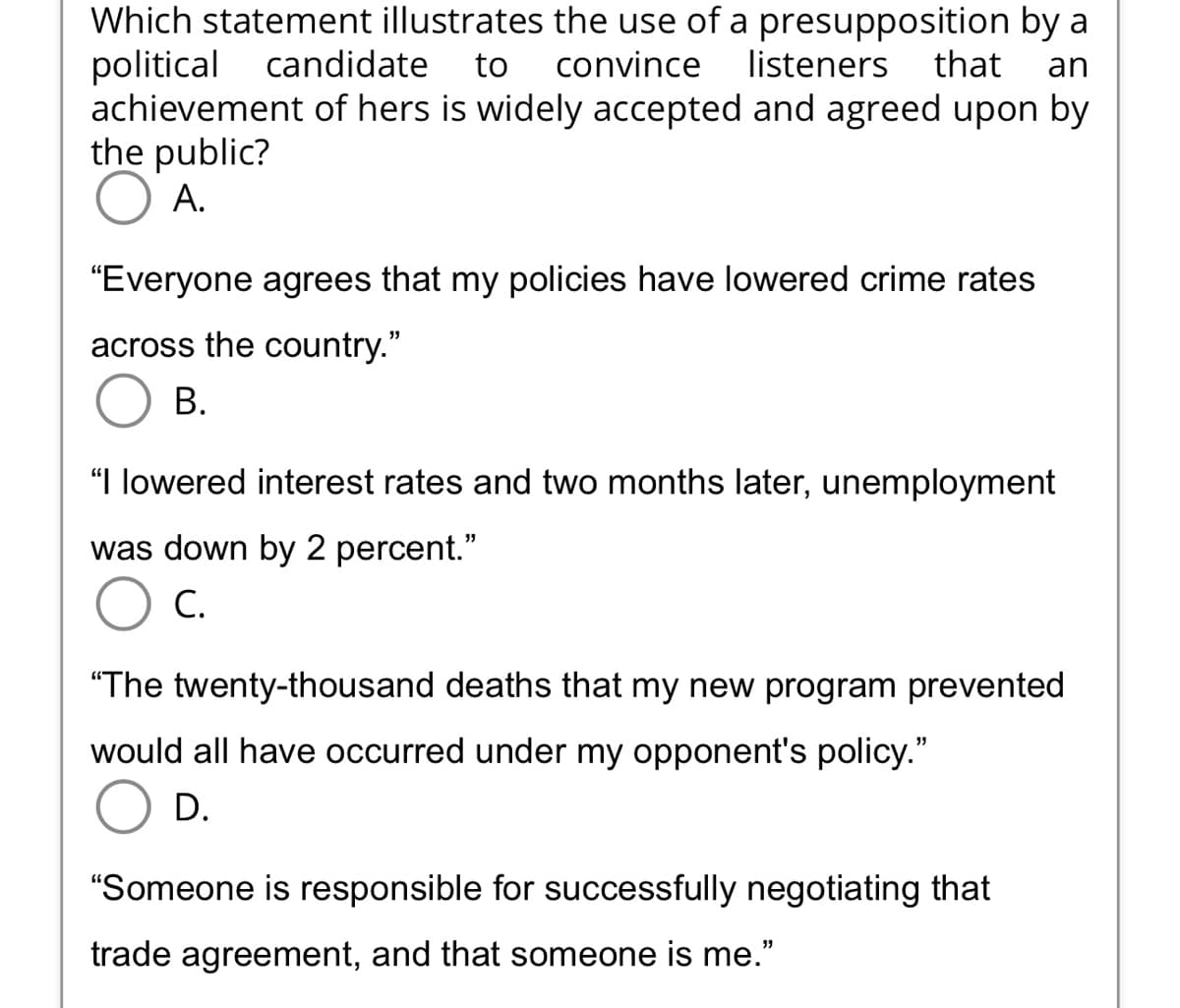 Which statement illustrates the use of a presupposition by a
political candidate to convince listeners that an
achievement of hers is widely accepted and agreed upon by
the public?
A.
"Everyone agrees that my policies have lowered crime rates
across the country."
B.
"I lowered interest rates and two months later, unemployment
was down by 2 percent."
C.
"The twenty-thousand deaths that my new program prevented
would all have occurred under my opponent's policy."
D.
"Someone is responsible for successfully negotiating that
trade agreement, and that someone is me."
