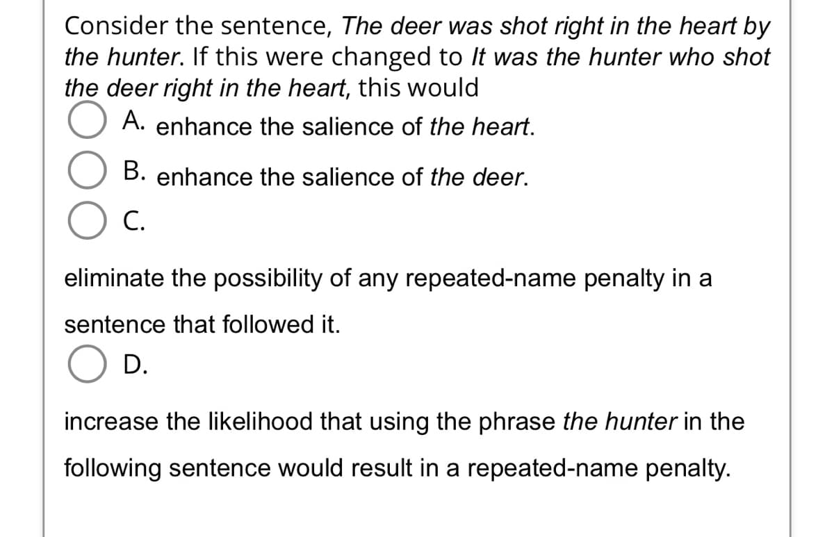 Consider the sentence, The deer was shot right in the heart by
the hunter. If this were changed to It was the hunter who shot
the deer right in the heart, this would
A. enhance the salience of the heart.
B. enhance the salience of the deer.
C.
eliminate the possibility of any repeated-name penalty in a
sentence that followed it.
D.
increase the likelihood that using the phrase the hunter in the
following sentence would result in a repeated-name penalty.