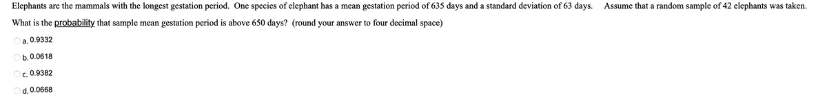 Elephants are the mammals with the longest gestation period. One species of elephant has a mean gestation period of 635 days and a standard deviation of 63 days.
What is the probability that sample mean gestation period is above 650 days? (round your answer to four decimal space)
Oa, 0.9332
Ob. 0.0618
c. 0.9382
O d. 0.0668
Assume that a random sample of 42 elephants was taken.