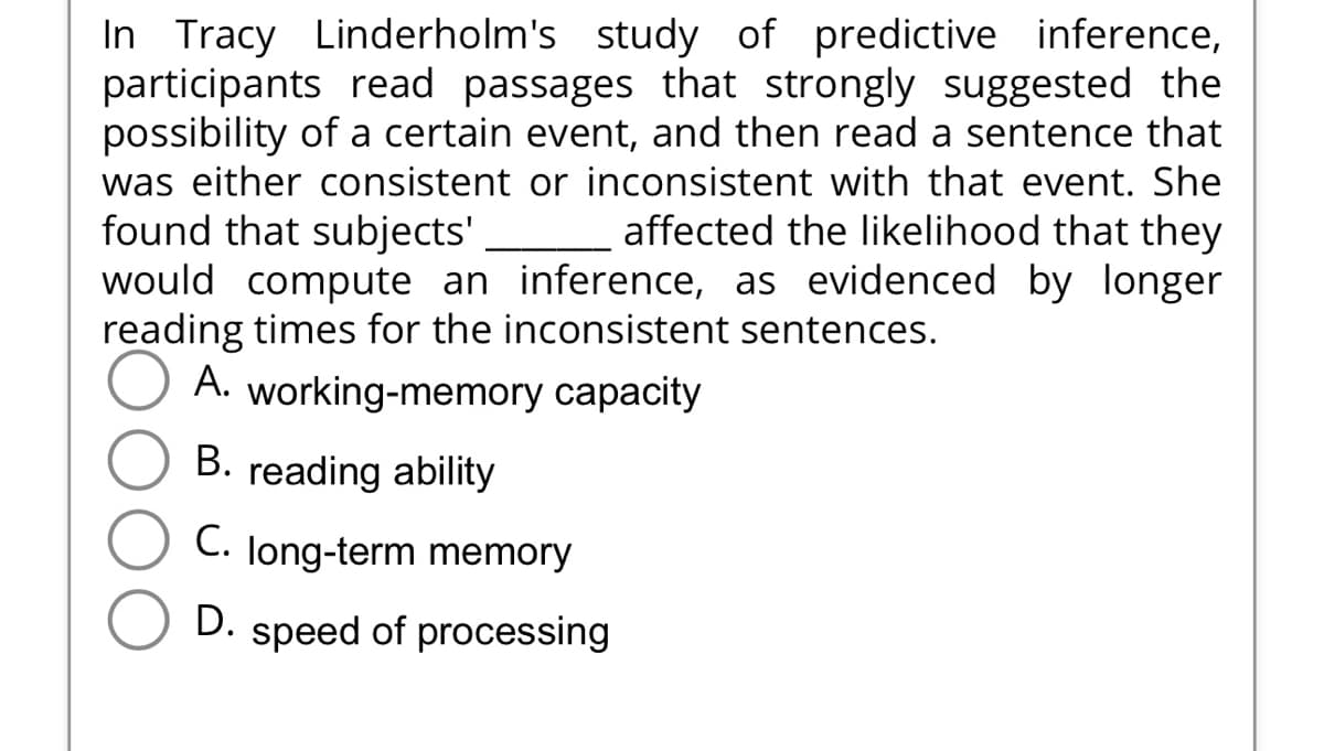In Tracy Linderholm's study of predictive inference,
participants read passages that strongly suggested the
possibility of a certain event, and then read a sentence that
was either consistent or inconsistent with that event. She
found that subjects' _ affected the likelihood that they
would compute an inference, as evidenced by longer
reading times for the inconsistent sentences.
A. working-memory capacity
B. reading ability
C. long-term memory
D. speed of processing