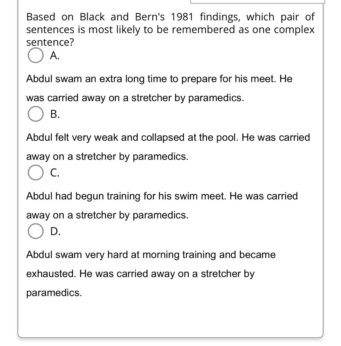 Based on Black and Bern's 1981 findings, which pair of
is most likely to be remembered as one complex
sentences
sentence?
O A.
Abdul swam an extra long time to prepare for his meet. He
was carried away on a stretcher by paramedics.
B.
Abdul felt very weak and collapsed at the pool. He was carried
away on a stretcher by paramedics.
C.
Abdul had begun training for his swim meet. He was carried
away on a stretcher by paramedics.
O D.
Abdul swam very hard at morning training and became
exhausted. He was carried away on a stretcher by
paramedics.