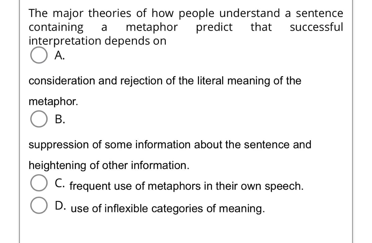 The major theories of how people understand a sentence
containing a metaphor predict that successful
interpretation depends on
A.
consideration and rejection of the literal meaning of the
metaphor.
B.
suppression of some information about the sentence and
heightening of other information.
C. frequent use of metaphors in their own speech.
D.
use of inflexible categories of meaning.