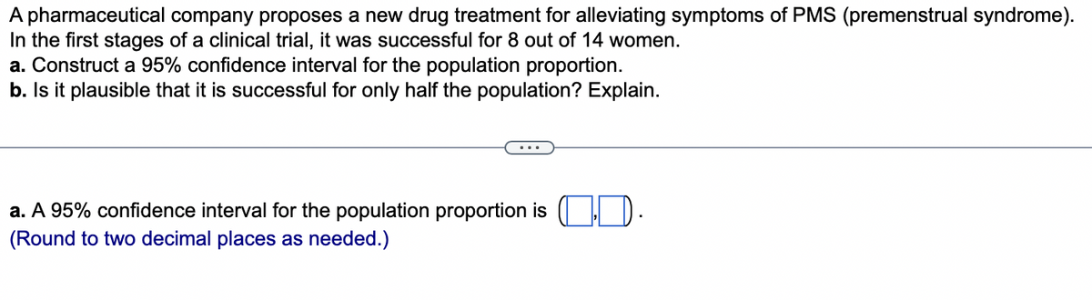 A pharmaceutical company proposes a new drug treatment for alleviating symptoms of PMS (premenstrual syndrome).
In the first stages of a clinical trial, it was successful for 8 out of 14 women.
a. Construct a 95% confidence interval for the population proportion.
b. Is it plausible that it is successful for only half the population? Explain.
a. A 95% confidence interval for the population proportion is
(Round to two decimal places as needed.)
10.