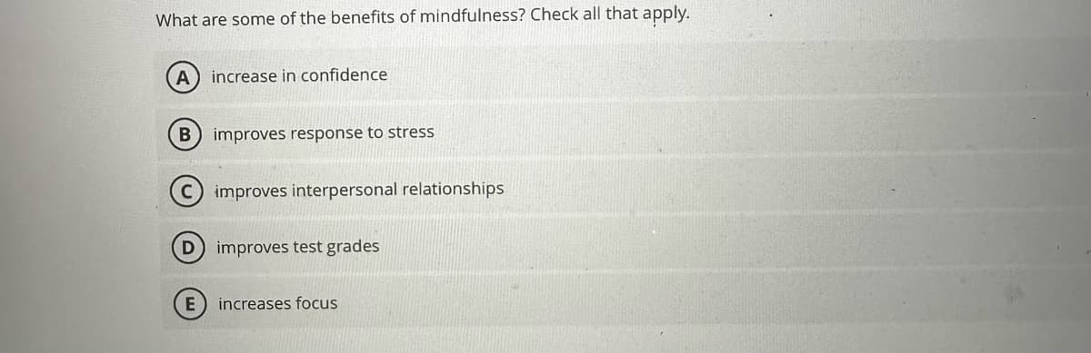 What are some of the benefits of mindfulness? Check all that apply.
A) increase in confidence
B) improves response to stress
improves interpersonal relationships
improves test grades
E increases focus