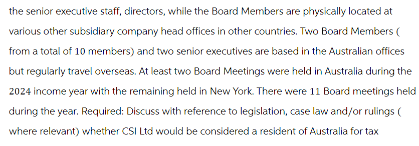 the senior executive staff, directors, while the Board Members are physically located at
various other subsidiary company head offices in other countries. Two Board Members (
from a total of 10 members) and two senior executives are based in the Australian offices
but regularly travel overseas. At least two Board Meetings were held in Australia during the
2024 income year with the remaining held in New York. There were 11 Board meetings held
during the year. Required: Discuss with reference to legislation, case law and/or rulings (
where relevant) whether CSI Ltd would be considered a resident of Australia for tax