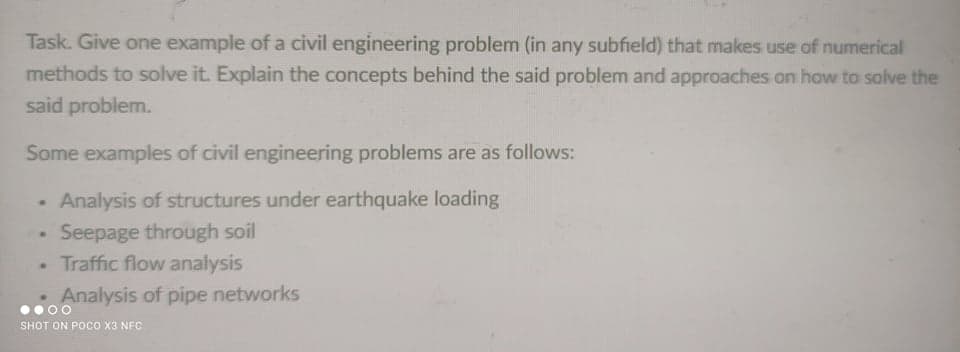 Task. Give one example of a civil engineering problem (in any subfield) that makes use of numerical
methods to solve it. Explain the concepts behind the said problem and approaches on how to solve the
said problem.
Some examples of civil engineering problems are as follows:
Analysis of structures under earthquake loading
Seepage through soil
• Traffic flow analysis
Analysis of pipe networks
SHOT ON POCO X3 NFC
