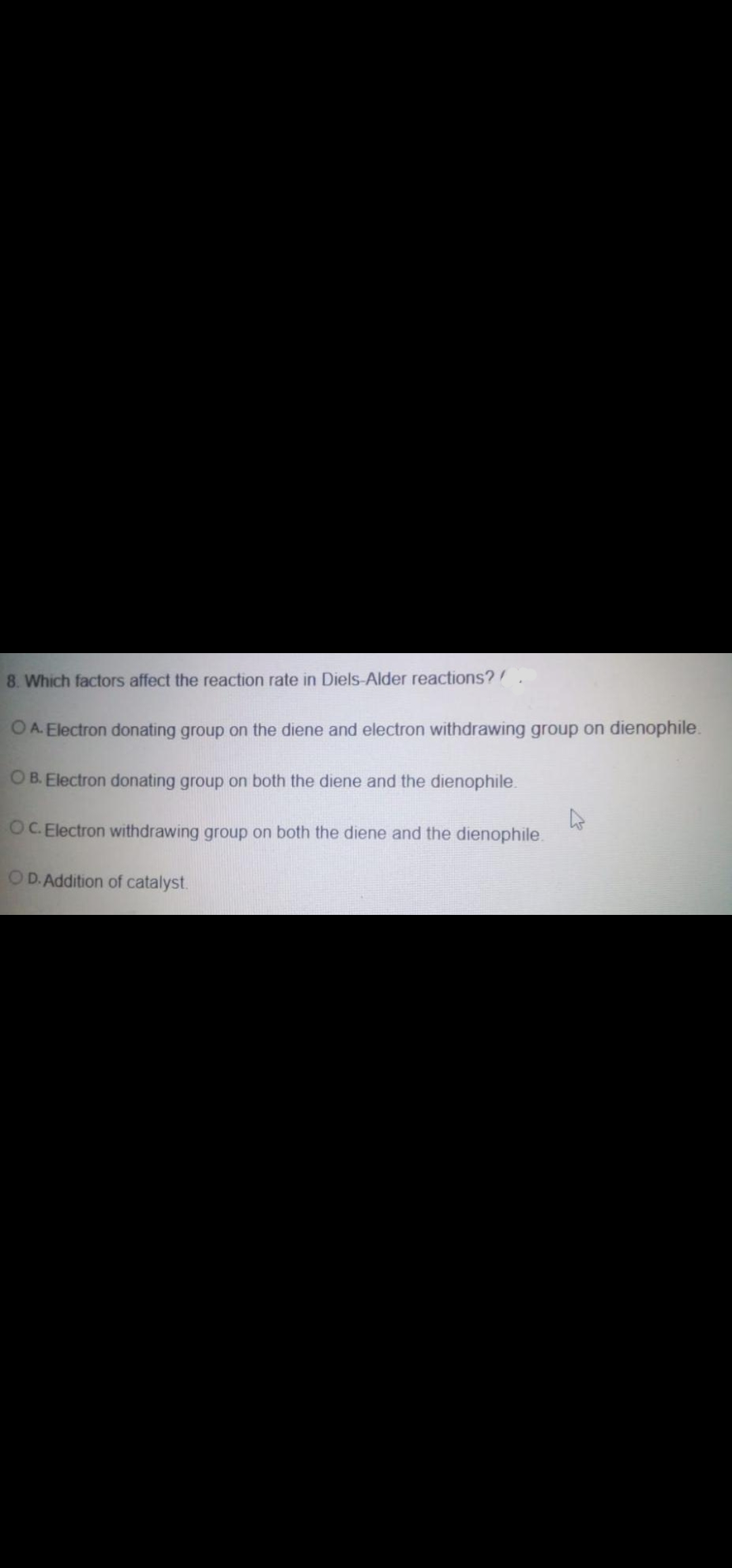 8. Which factors affect the reaction rate in Diels-Alder reactions?
O A. Electron donating group on the diene and electron withdrawing group on dienophile.
O B. Electron donating group on both the diene and the dienophile.
OC. Electron withdrawing group on both the diene and the dienophile.
OD. Addition of catalyst.
