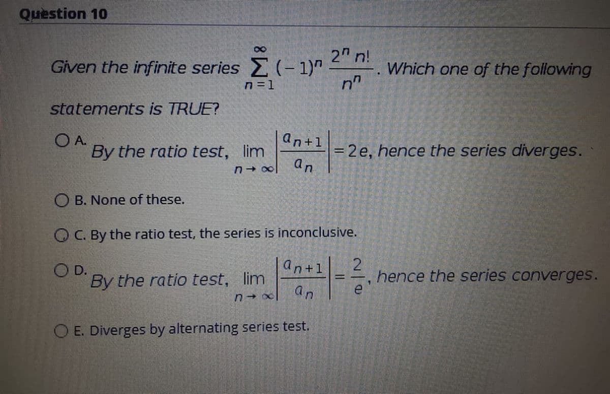 Question 10
2 n!
Given the infinite series (- 1)"
Which one of the following
n=1
statements is TRUE?
O A.
an+1
By the ratio test, lim
= 2 e, hence the series diverges.
an
O B. None of these.
O C. By the ratio test, the series is inconclusive.
an+1
O D.
By the ratio test, lim
hence the series converges.
an
O E. Diverges by alternating series test.
