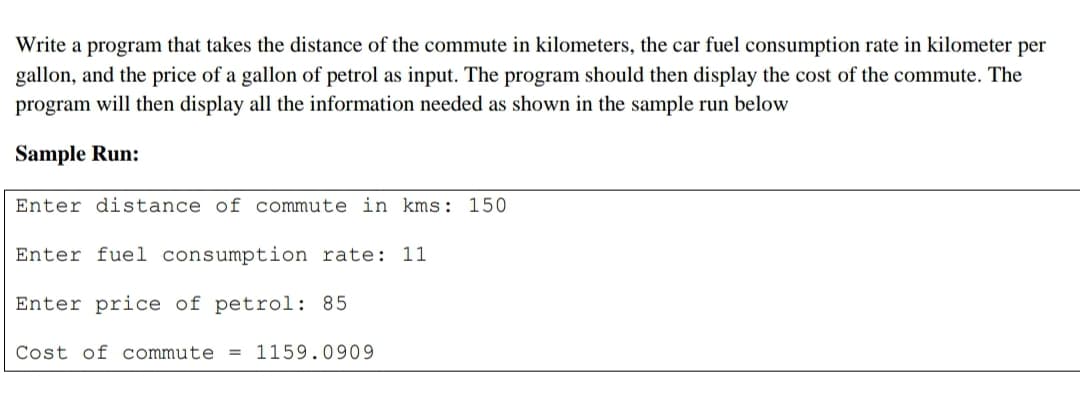 Write a program that takes the distance of the commute in kilometers, the car fuel consumption rate in kilometer per
gallon, and the price of a gallon of petrol as input. The program should then display the cost of the commute. The
program will then display all the information needed as shown in the sample run below
Sample Run:
Enter distance of commute in kms: 150
Enter fuel consumption rate: 11
Enter price of petrol: 85
Cost of commute
= 1159.0909
