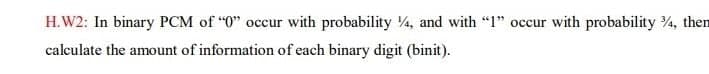 H.W2: In binary PCM of "0" occur with probability 4, and with "1" occur with probability 4, then
calculate the amount of information of each binary digit (binit).