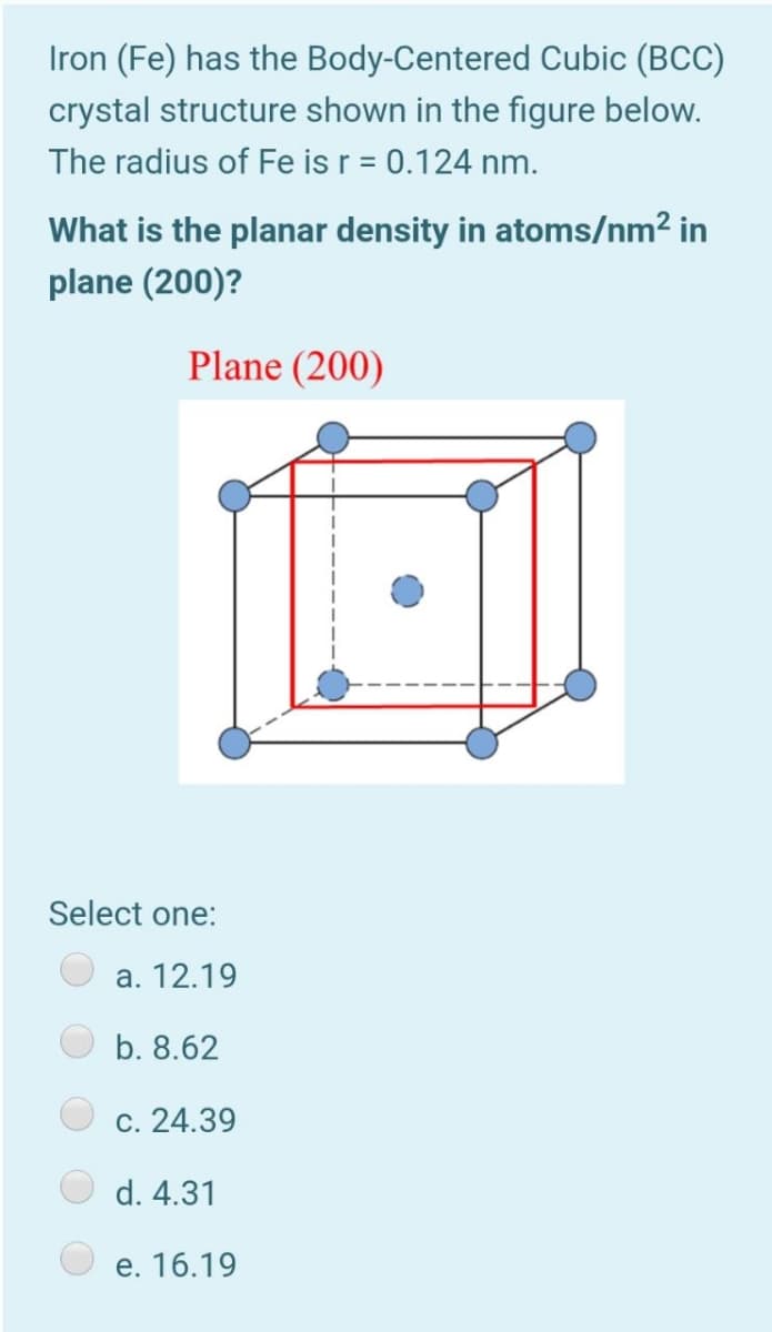 Iron (Fe) has the Body-Centered Cubic (BCC)
crystal structure shown in the figure below.
The radius of Fe is r = 0.124 nm.
%3D
What is the planar density in atoms/nm² in
plane (200)?
Plane (200)
Select one:
a. 12.19
b. 8.62
с. 24.39
d. 4.31
е. 16.19
