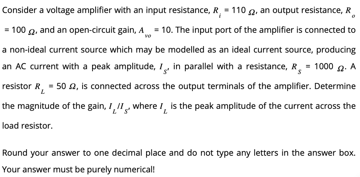 Consider a voltage amplifier with an input resistance, R = 110, an output resistance, R
i
0
= 100, and an open-circuit gain, A = 10. The input port of the amplifier is connected to
VO
a non-ideal current source which may be modelled as an ideal current source, producing
1000 Ω. Α
an AC current with a peak amplitude, I in parallel with a resistance, R
s'
S
resistor R =
L
=
502, is connected across the output terminals of the amplifier. Determine
the magnitude of the gain, I, II, where I, is the peak amplitude of the current across the
S'
L
load resistor.
Round your answer to one decimal place and do not type any letters in the answer box.
Your answer must be purely numerical!