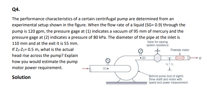 Q4.
The performance characteristics of a certain centrifugal pump are determined from an
experimental setup shown in the figure. When the flow rate of a liquid (SG= 0.9) through the
pump is 120 gpm, the pressure gage at (1) indicates a vacuum of 95 mm of mercury and the
pressure gage at (2) indicates a pressure of 80 kPa. The diameter of the pipe at the inlet is
Valve for varying
system resistance
110 mm and at the exit it is 55 mm.
If Z2-Z₁= 0.5 m, what is the actual
head rise across the pump? Explain
how you would estimate the pump
motor power requirement.
Solution
(1).
•(2)
Flowrate meter
T
22-21
Behind pump (out of sight):
Drive shaft and motor with
speed and power measurement
Q