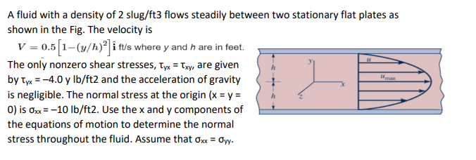 A fluid with a density of 2 slug/ft3 flows steadily between two stationary flat plates as
shown in the Fig. The velocity is
V = 0.5 [1-(y/h)²] i ft/s where y and h are in feet.
The only nonzero shear stresses, Tyx = Txy, are given
by Tyx = -4.0 y lb/ft2 and the acceleration of gravity
is negligible. The normal stress at the origin (x = y =
0) is 0xx = -10 lb/ft2. Use the x and y components of
the equations of motion to determine the normal
stress throughout the fluid. Assume that Oxx = Øyy.