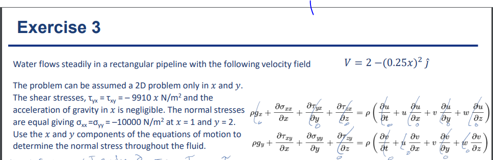 Exercise 3
Water flows steadily in a rectangular pipeline with the following velocity field
The problem can be assumed a 2D problem only in x and y.
The shear stresses, Tyx = xy = -9910 x N/m² and the
acceleration of gravity in x is negligible. The normal stresses
are equal giving oxx=0yy = -10000 N/m² at x = 1 and y = 2.
Use the x and y components of the equations of motion to
determine the normal stress throughout the fluid.
~
Pgz +
pgy +
80 xx
Ər
+
JT +
8x
ƏT
ду
0
do y
dy
+
+
V = 2 -(0.25x)² ĵ
ƏTÁ
bz
= P
87= = P
Təz
Ju
++ 21
Ət
მ
åt
du
əx
0
/ Əv
dr
+ ú
+v
+v
by
av
ду
+w
du
dz
Lo
/ əv
dz
+ w