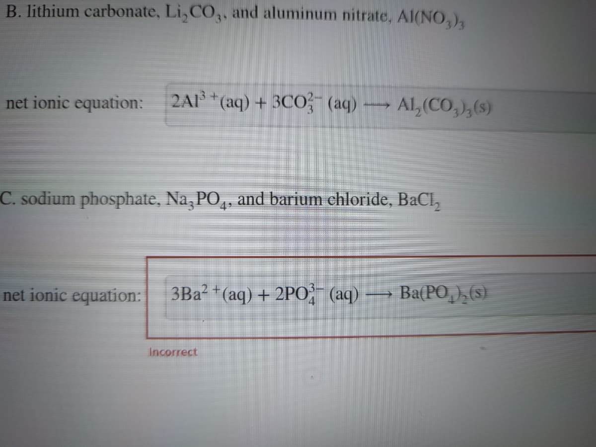 B. lithium carbonate, Li₂CO3, and aluminum nitrate, A1(NO3)3
net ionic equation:
2Al³+ (aq) + 3CO3¯ (aq) –
my
net ionic equation:
C. sodium phosphate, Na, PO₁, and barium chloride, BaCl₂
AL (CO₂), (s)
3Ba²+ (aq) + 2PO2¯ (aq) — Ba(PO¸),(s)
Incorrect