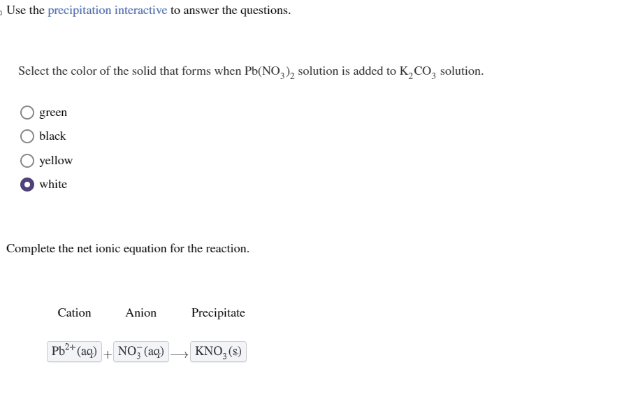 Use the precipitation interactive to answer the questions.
Select the color of the solid that forms when Pb(NO3)2 solution is added to K₂CO3 solution.
green
black
O yellow
white
Complete the net ionic equation for the reaction.
Cation
Anion
Pb²+ (aq) + NO3(aq)
Precipitate
KNO₂ (s)