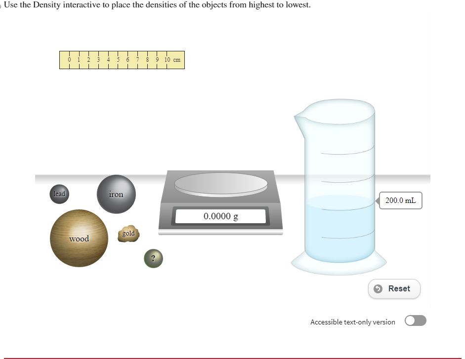 5
Use the Density interactive to place the densities of the objects from highest to lowest.
lead
01
wood
3 4 5 6
iron
gold
8 9 10 cm.
?
0.0000 g
200.0 mL
Reset
Accessible text-only version