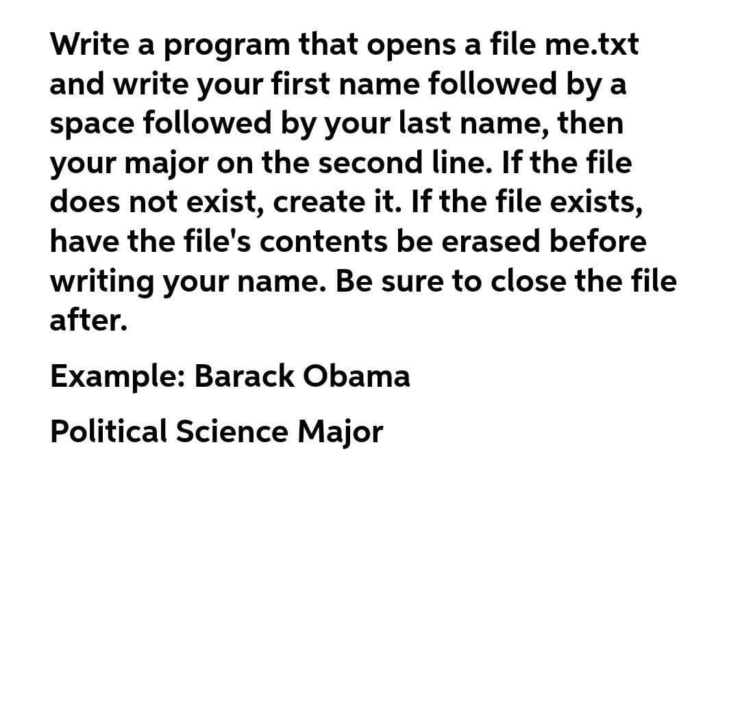 Write a program that opens a file me.txt
and write your first name followed by a
space followed by your last name, then
your major on the second line. If the file
does not exist, create it. If the file exists,
have the file's contents be erased before
writing your name. Be sure to close the file
after.
Example: Barack Obama
Political Science Major
