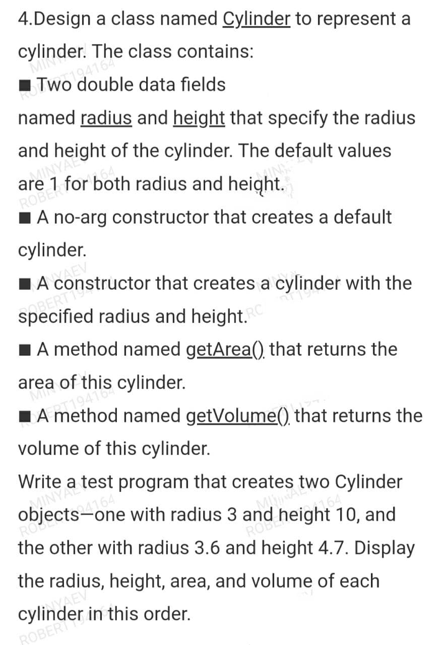 4.Design a class named Cylinder to represent a
cylinder.
MIN
Tw194164 class contains:
double data fields
named radius and height that specify the radius
and height of the cylinder. The default values
arMINYAL 9
for both radius and height.
64
ROBERT
A no-arg constructor that creates a default
cylinder.
A constructor that creates a cylinder with the
specified radius and height.
SOBERTI
A method named getArea() that returns the
area of this cylinder.
Ma
■A
named
getVolume() that returns the
volume of this cylinder.
Write a test program that creates two Cylinder
objects-one with radius 3 and height 10, and
DAINYA
ROU
MINIMAL
the other with radius 3.6 and height 4.7. Display
the radius, height, area, and volume of each
ROBER
Cylin VAES
in this order.
ROBER