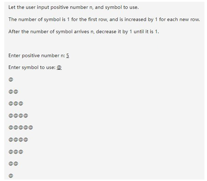 Let the user input positive number n, and symbol to use.
The number of symbol is 1 for the first row, and is increased by 1 for each new row.
After the number of symbol arrives n, decrease it by 1 until it is 1.
Enter positive number n: 5
Enter symbol to use: @
@@
Ⓒ