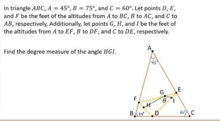 In triangle ABC, A = 45°, B = 75°, and C = 60°. Let points D, E,
and F be the feet of the altitudes from A to BC, B to AC, and C to
AB, respectively. Additionally, let points G, H, and I be the feet of
the altitudes from A to EF, B to DF, and C to DE, respectively.
Find the degree measure of the angle HGI.
45
E
F
D
60 C
