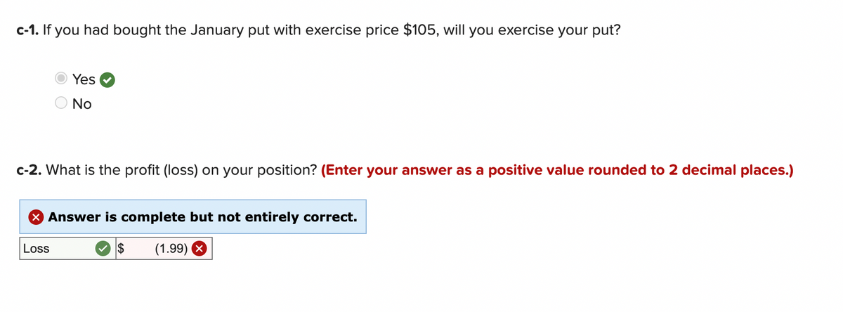 c-1. If you had bought the January put with exercise price $105, will you exercise your put?
Yes
No
c-2. What is the profit (loss) on your position? (Enter your answer as a positive value rounded to 2 decimal places.)
X Answer is complete but not entirely correct.
$ (1.99) X
Loss