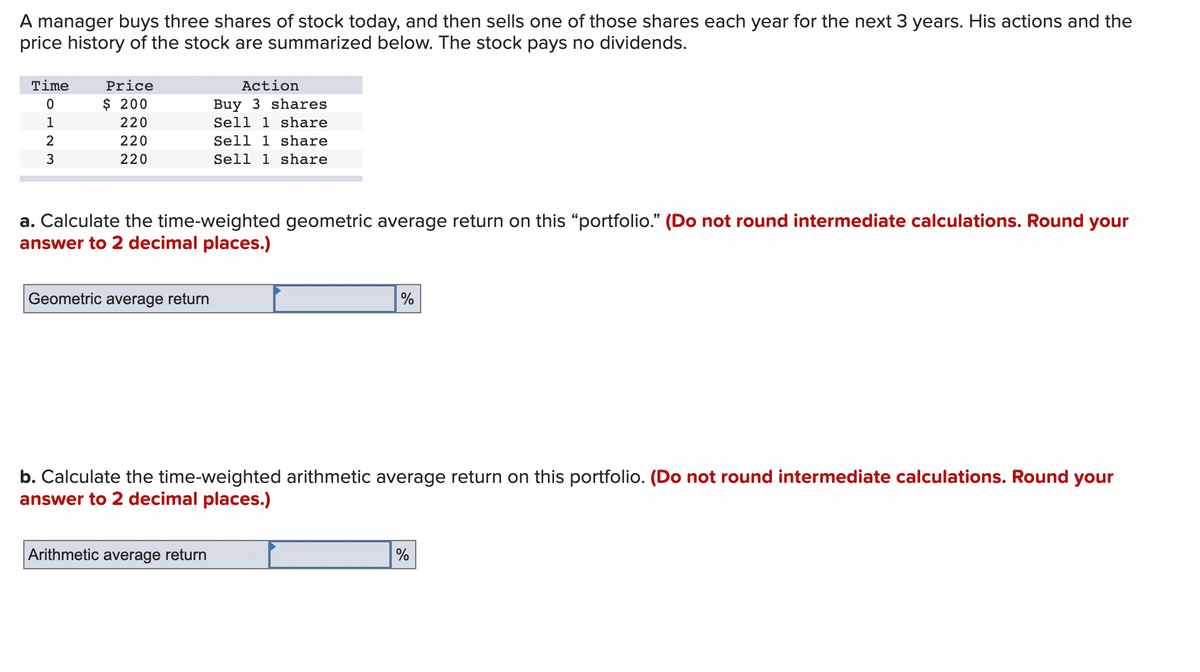 A manager buys three shares of stock today, and then sells one of those shares each year for the next 3 years. His actions and the
price history of the stock are summarized below. The stock pays no dividends.
Time
0
1
2
3
Price
$ 200
220
220
220
a. Calculate the time-weighted geometric average return on this "portfolio." (Do not round intermediate calculations. Round your
answer to 2 decimal places.)
Geometric average return
Action
Buy 3 shares
Sell 1 share
Sell 1 share
Sell 1 share
Arithmetic average return
%
b. Calculate the time-weighted arithmetic average return on this portfolio. (Do not round intermediate calculations. Round your
answer to 2 decimal places.)
%