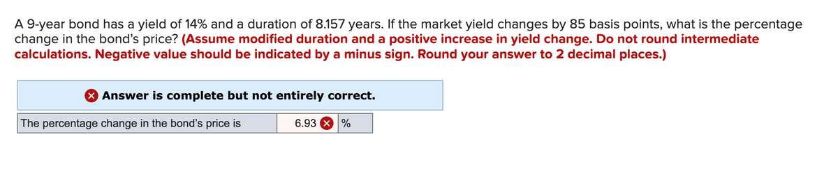 A 9-year bond has a yield of 14% and a duration of 8.157 years. If the market yield changes by 85 basis points, what is the percentage
change in the bond's price? (Assume modified duration and a positive increase in yield change. Do not round intermediate
calculations. Negative value should be indicated by a minus sign. Round your answer to 2 decimal places.)
X Answer is complete but not entirely correct.
The percentage change in the bond's price is
6.93 X %