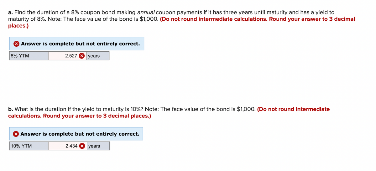 a. Find the duration of a 8% coupon bond making annual coupon payments if it has three years until maturity and has a yield to
maturity of 8%. Note: The face value of the bond is $1,000. (Do not round intermediate calculations. Round your answer to 3 decimal
places.)
X Answer is complete but not entirely correct.
8% YTM
2.527
years
b. What is the duration if the yield to maturity is 10%? Note: The face value of the bond is $1,000. (Do not round intermediate
calculations. Round your answer to 3 decimal places.)
10% YTM
X Answer is complete but not entirely correct.
2.434 x years