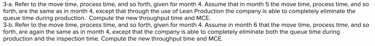 3-a. Refer to the move time, process time, and so forth, given for month 4. Assume that in month 5 the move time, process time, and so
forth, are the same as in month 4, except that through the use of Lean Production the company is able to completely eliminate the
queue time during production. Compute the new throughput time and MCE.
3-b. Refer to the move time, process time, and so forth, given for month 4. Assume in month 6 that the move time, process time, and so
forth, are again the same as in month 4, except that the company is able to completely eliminate both the queue time during
production and the inspection time. Compute the new throughput time and MCE.
