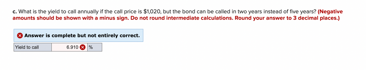c. What is the yield to call annually if the call price is $1,020, but the bond can be called in two years instead of five years? (Negative
amounts should be shown with a minus sign. Do not round intermediate calculations. Round your answer to 3 decimal places.)
X Answer is complete but not entirely correct.
Yield to call
6.910 %