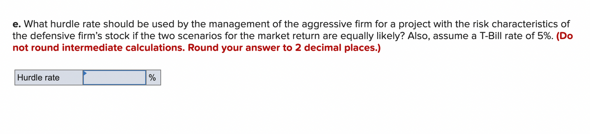 e. What hurdle rate should be used by the management of the aggressive firm for a project with the risk characteristics of
the defensive firm's stock if the two scenarios for the market return are equally likely? Also, assume a T-Bill rate of 5%. (Do
not round intermediate calculations. Round your answer to 2 decimal places.)
Hurdle rate
%
