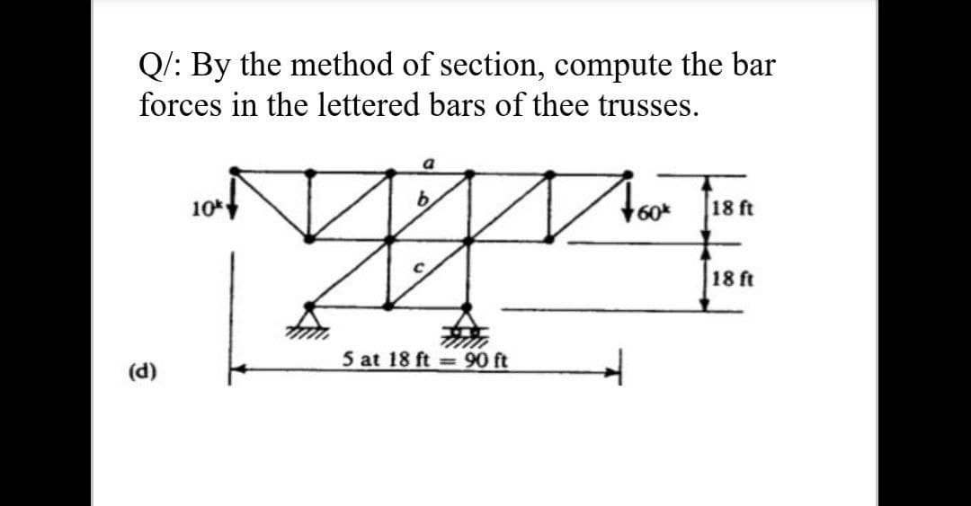 Q/: By the method of section, compute the bar
forces in the lettered bars of thee trusses.
b.
10*
60
18 ft
18 ft
5 at 18 ft = 90 ft
(d)
