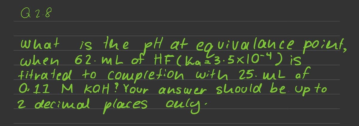 Q 2.8
what
is the pH at equivalance poient,
when 62. mL of HF (ka=²3.5× 10-4) is
fitrated to completion with 25. mit of
0.11 M KOH? Your answer should be up to
2 decimal places only.