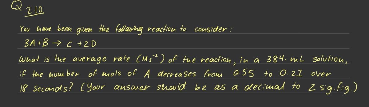 2.10
You have been given the following reaction to consider:
3A+B → C + 2D
What is the average rate (M5²) of the reaction, in a 384. mL
if the number of mols of A decreases from 0.55 to 0.21
over
18 seconds? (your answer should be as a decimal to 2 sig.fig.)
solution,