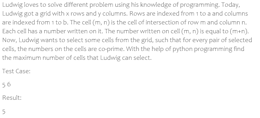 Ludwig loves to solve different problem using his knowledge of programming. Today,
Ludwig got a grid with x rows and y columns. Rows are indexed from 1 to a and columns
are indexed from 1 to b. The cell (m, n) is the cell of intersection of rowm and column n.
Each cell has a number written on it. The number written on cell (m, n) is equal to (m+n).
Now, Ludwig wants to select some cells from the grid, such that for every pair of selected
cells, the numbers on the cells are co-prime. With the help of python programming find
the maximum number of cells that Ludwig can select.
Test Case:
56
Result:
