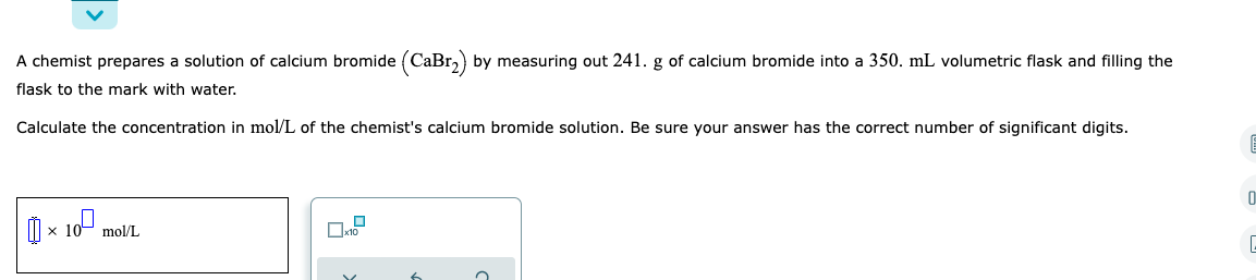 A chemist prepares a solution of calcium bromide (CaBr₂) by measuring out 241. g of calcium bromide into a 350. mL volumetric flask and filling the
flask to the mark with water.
Calculate the concentration in mol/L of the chemist's calcium bromide solution. Be sure your answer has the correct number of significant digits.
6
0
10⁰
× x 10 mol/L
1.0
x10
C
6